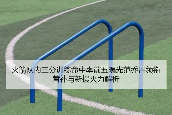 火箭队内三分训练命中率前五曝光范乔丹领衔替补与新援火力解析